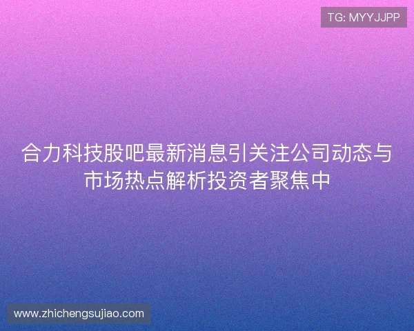 合力科技股吧最新消息引关注公司动态与市场热点解析投资者聚焦中